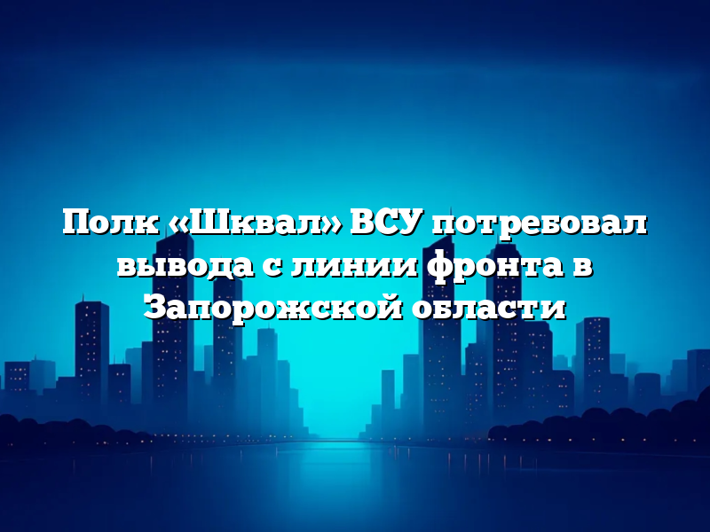 Полк «Шквал» ВСУ потребовал вывода с линии фронта в Запорожской области