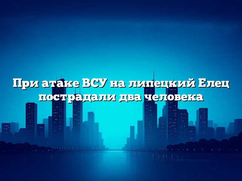 При атаке ВСУ на липецкий Елец пострадали два человека