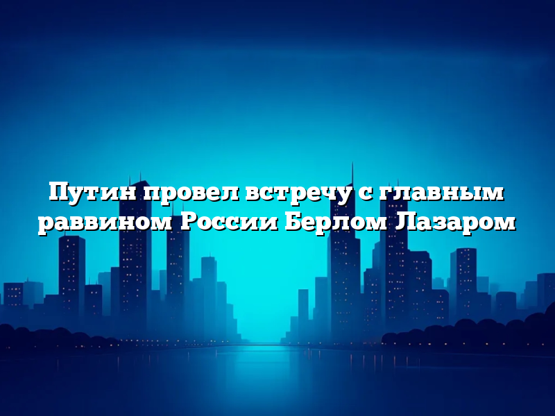 Путин провел встречу с главным раввином России Берлом Лазаром