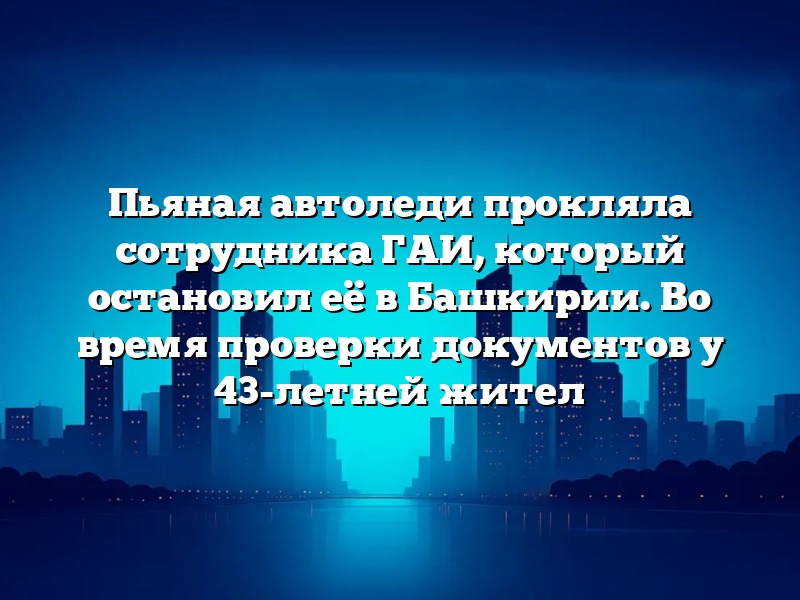 Пьяная автоледи прокляла сотрудника ГАИ, который остановил её в Башкирии. Во время проверки документов у 43-летней жител