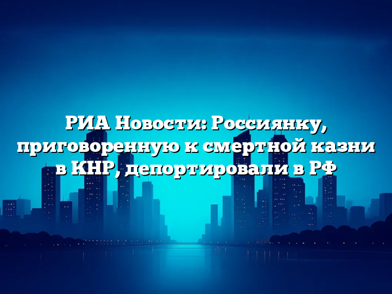 РИА Новости: Россиянку, приговоренную к смертной казни в КНР, депортировали в РФ