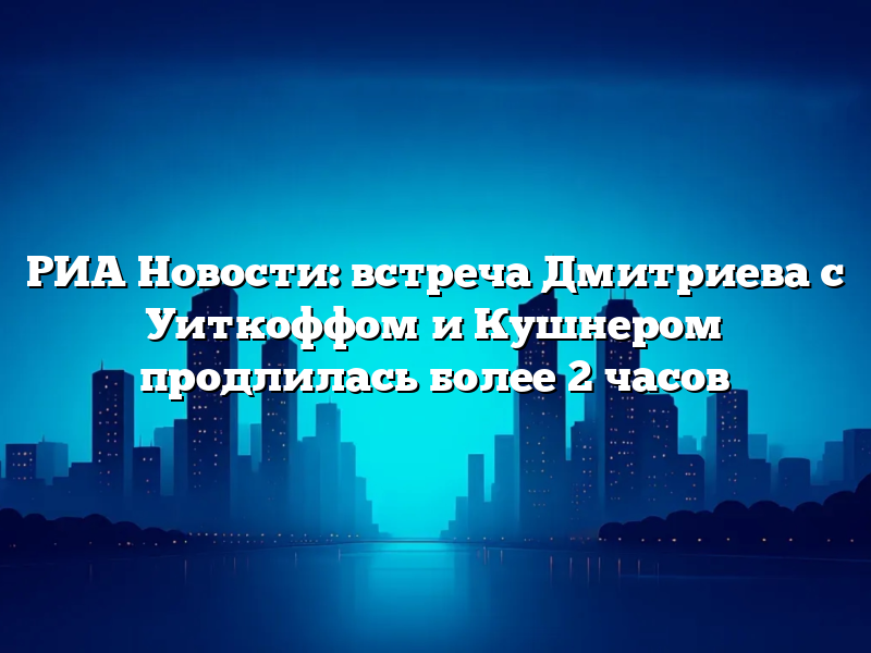 РИА Новости: встреча Дмитриева с Уиткоффом и Кушнером продлилась более 2 часов