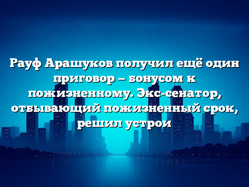 Рауф Арашуков получил ещё один приговор — бонусом к пожизненному. Экс-сенатор, отбывающий пожизненный срок, решил устрои