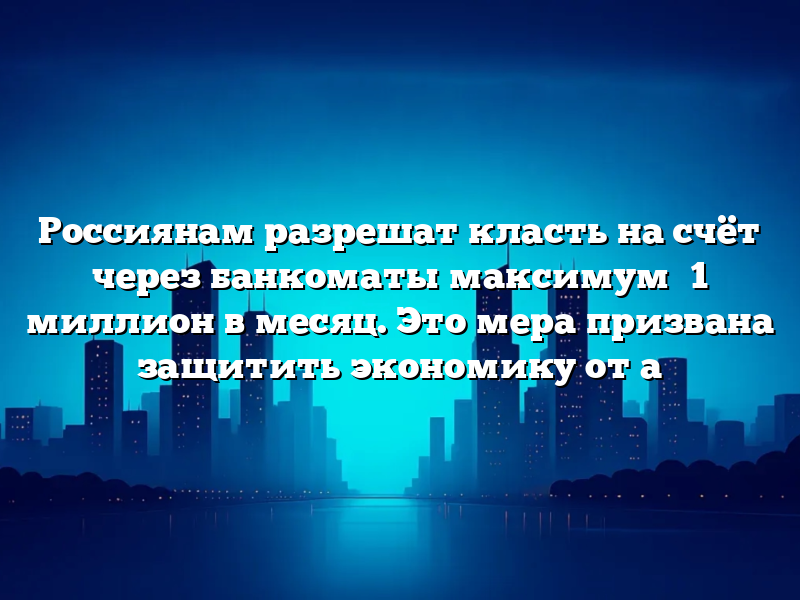 Россиянам разрешат класть на счёт через банкоматы максимум ₽1 миллион в месяц. Это мера призвана защитить экономику от а