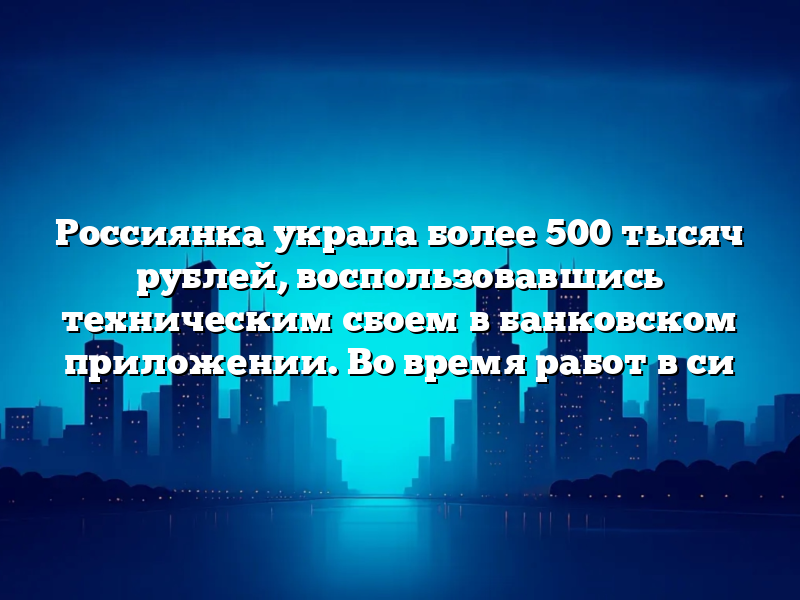 Россиянка украла более 500 тысяч рублей, воспользовавшись техническим сбоем в банковском приложении. Во время работ в си