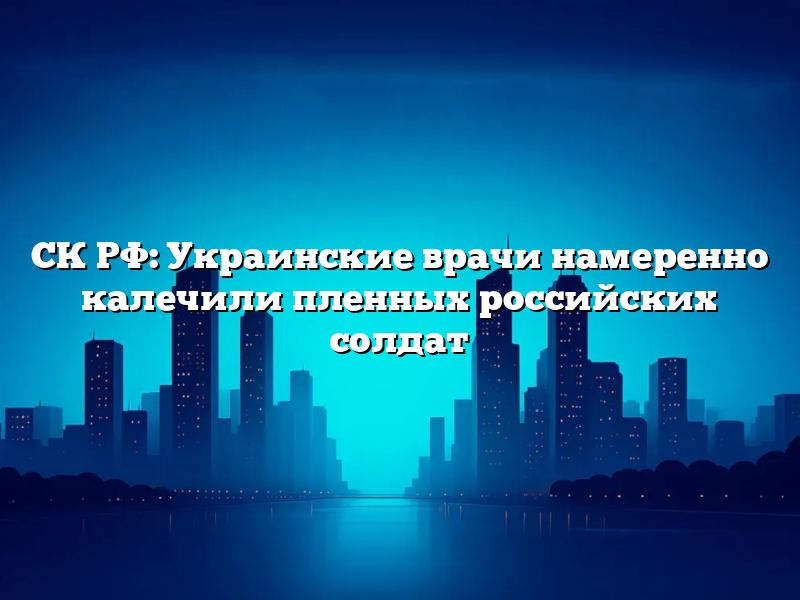 СК РФ: Украинские врачи намеренно калечили пленных российских солдат