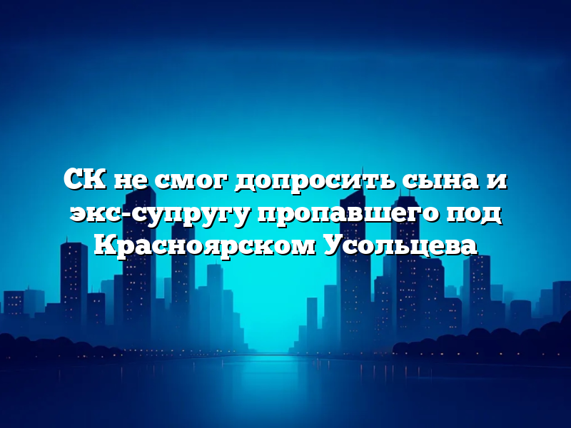 СК не смог допросить сына и экс-супругу пропавшего под Красноярском Усольцева