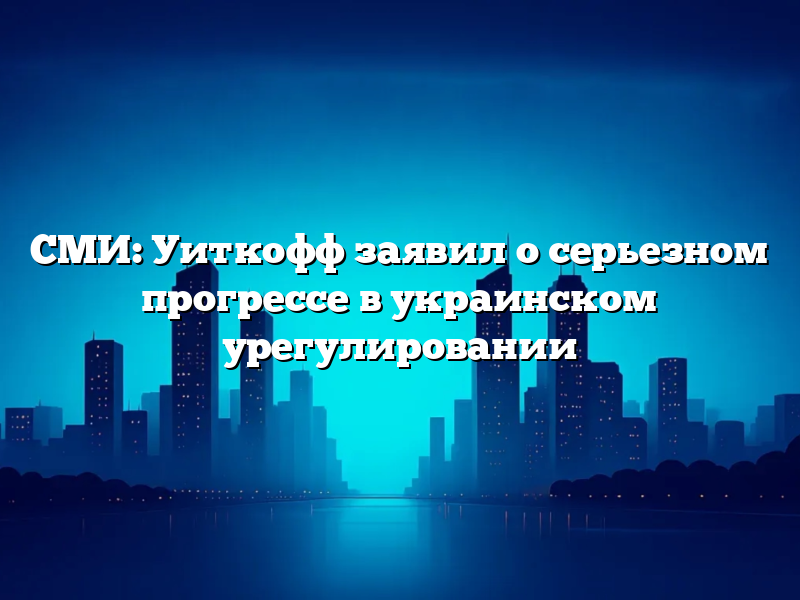 СМИ: Уиткофф заявил о серьезном прогрессе в украинском урегулировании