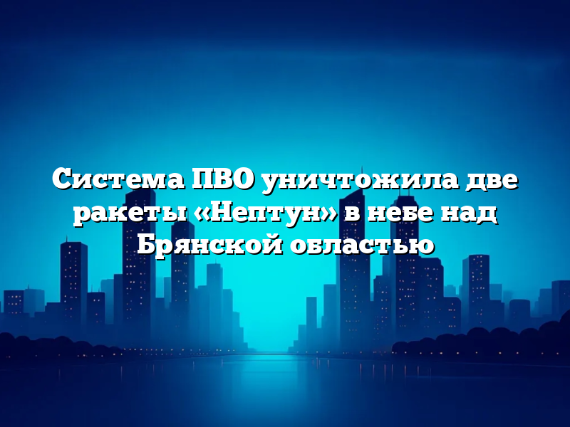 Система ПВО уничтожила две ракеты «Нептун» в небе над Брянской областью