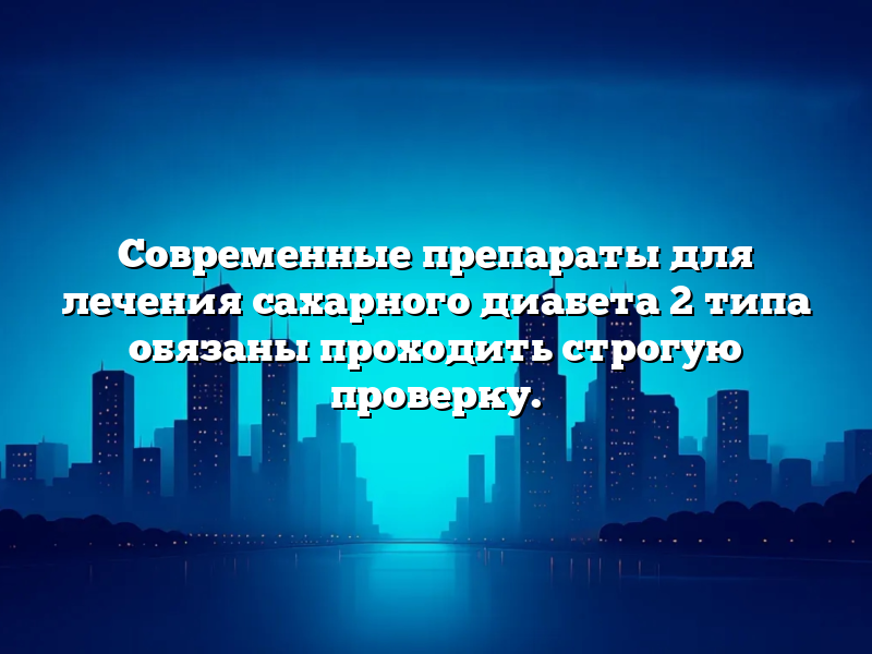 Современные препараты для лечения сахарного диабета 2 типа обязаны проходить строгую проверку.