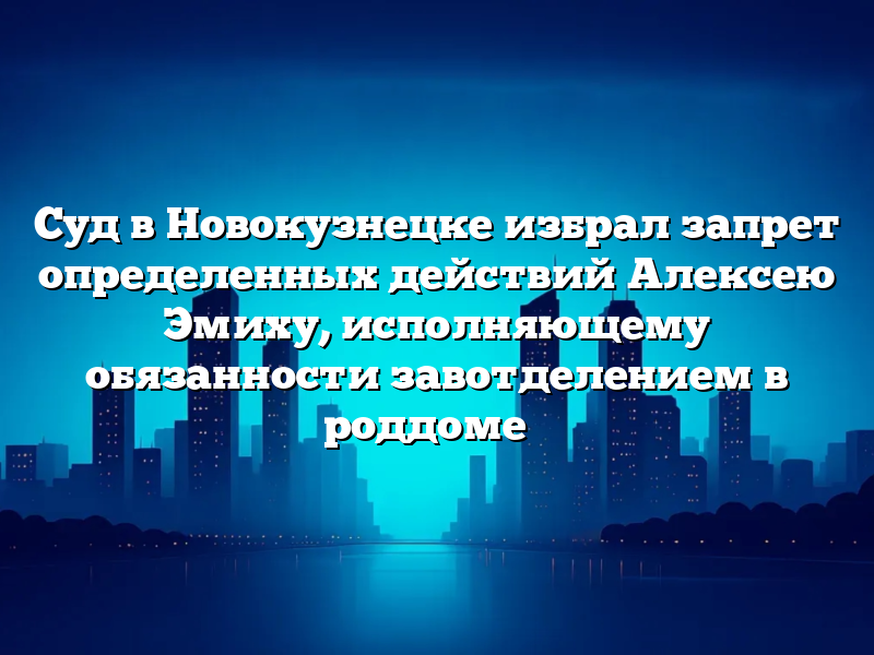 Суд в Новокузнецке избрал запрет определенных действий Алексею Эмиху, исполняющему обязанности завотделением в роддоме №
