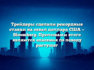 Трейдеры сделали рекордные ставки на обвал доллара США — Bloomberg. Причинами этого являются опасения по поводу растущег