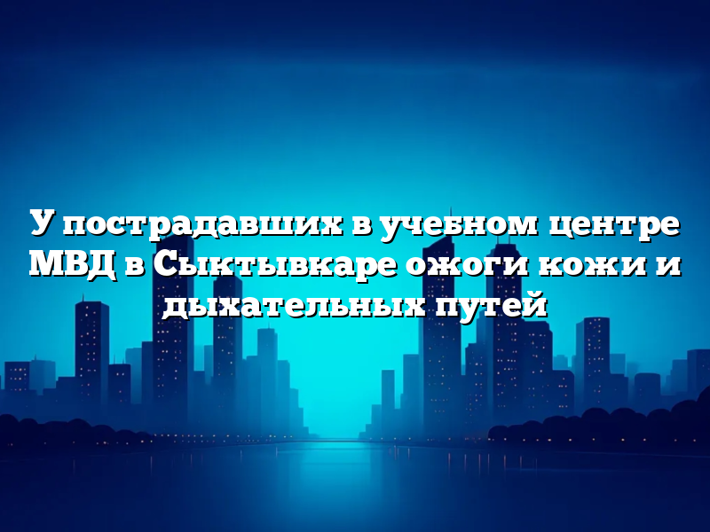У пострадавших в учебном центре МВД в Сыктывкаре ожоги кожи и дыхательных путей
