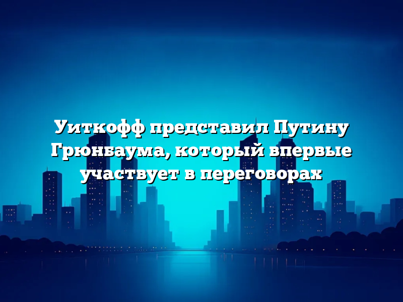 Уиткофф представил Путину Грюнбаума, который впервые участвует в переговорах