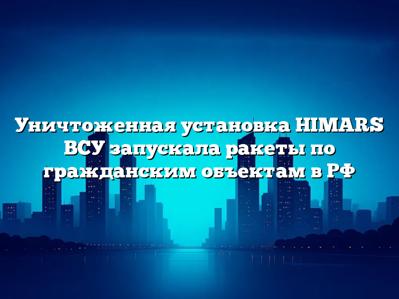Уничтоженная установка HIMARS ВСУ запускала ракеты по гражданским объектам в РФ