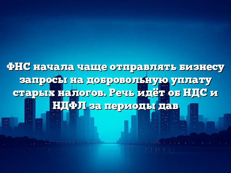 ФНС начала чаще отправлять бизнесу запросы на добровольную уплату старых налогов. Речь идёт об НДС и НДФЛ за периоды дав