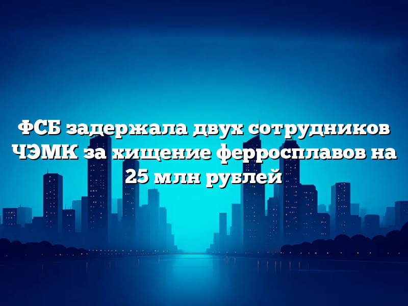 ФСБ задержала двух сотрудников ЧЭМК за хищение ферросплавов на 25 млн рублей