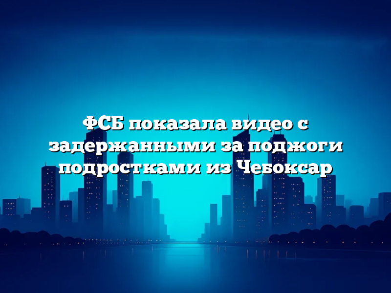 ФСБ показала видео с задержанными за поджоги подростками из Чебоксар