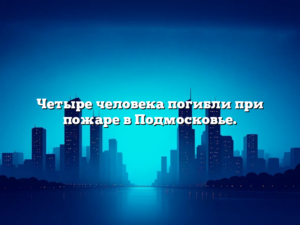 Четыре человека погибли при пожаре в Подмосковье.