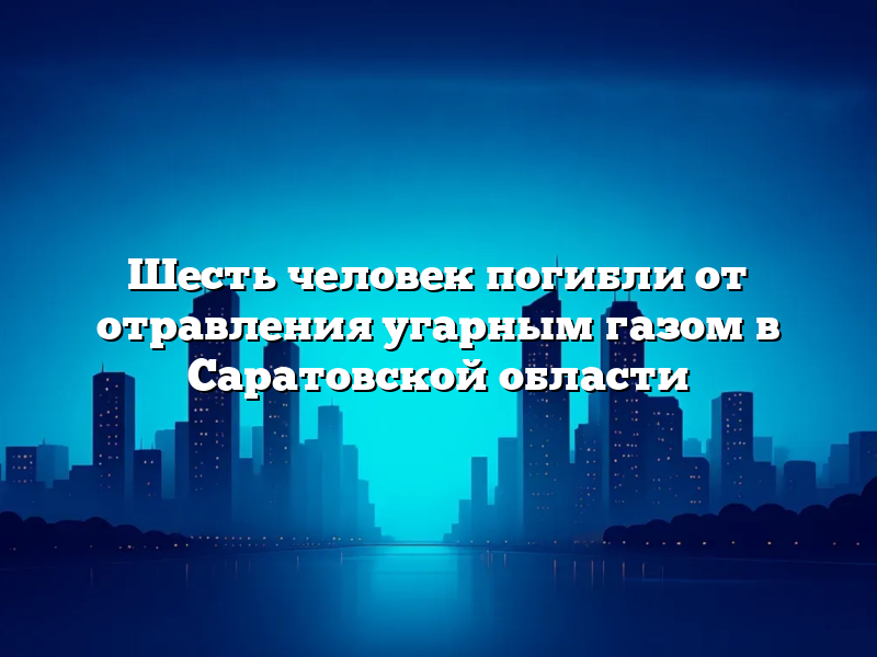 Шесть человек погибли от отравления угарным газом в Саратовской области