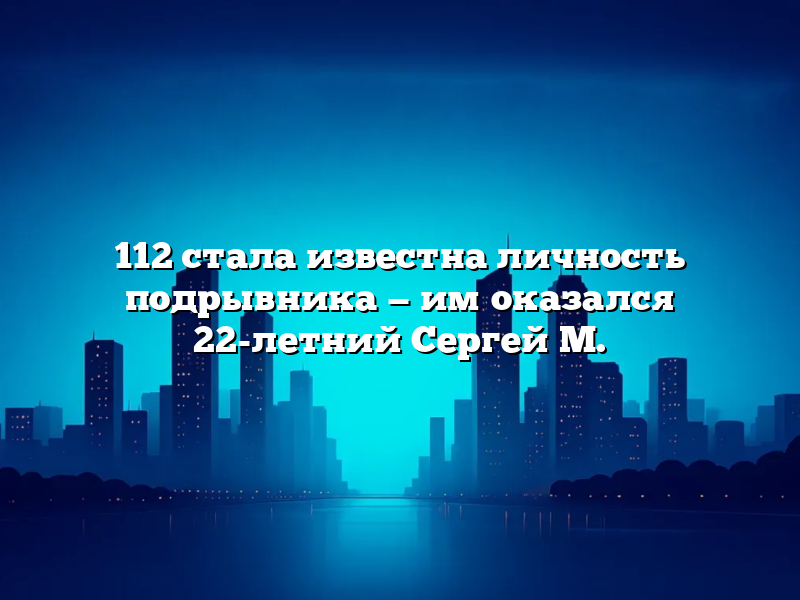 112 стала известна личность подрывника — им оказался 22-летний Сергей М.