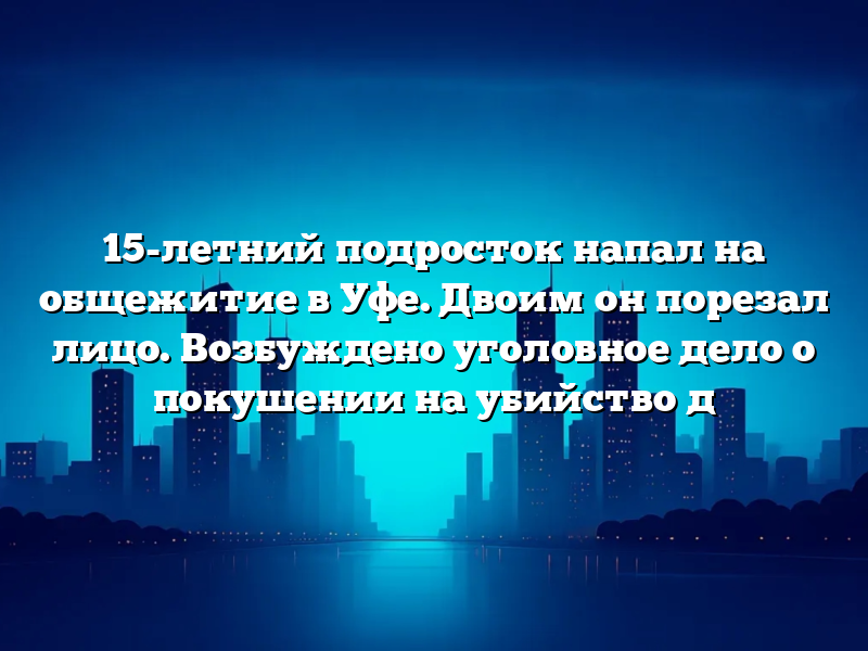 15-летний подросток напал на общежитие в Уфе. Двоим он порезал лицо. Возбуждено уголовное дело о покушении на убийство д