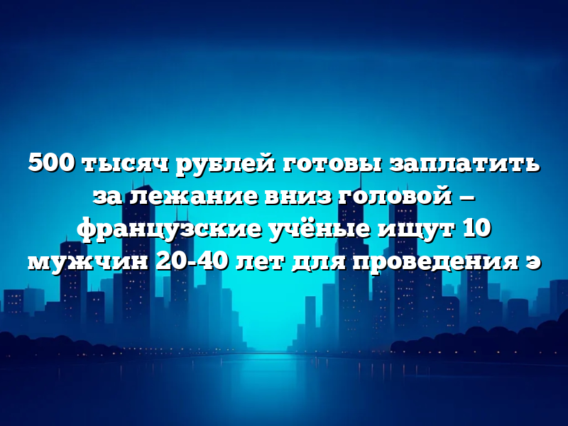 500 тысяч рублей готовы заплатить за лежание вниз головой — французские учёные ищут 10 мужчин 20-40 лет для проведения э