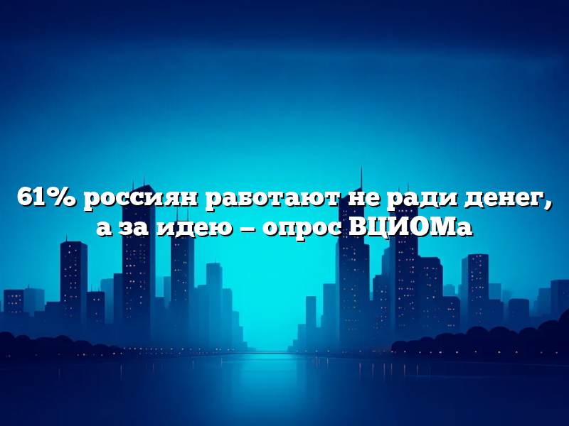 61% россиян работают не ради денег, а за идею — опрос ВЦИОМа