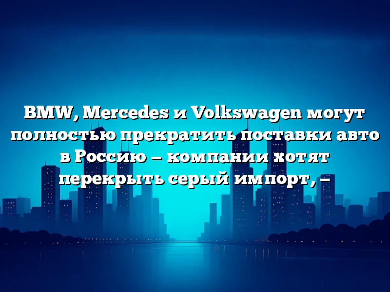 BMW, Mercedes и Volkswagen могут полностью прекратить поставки авто в Россию — компании хотят перекрыть серый импорт, —