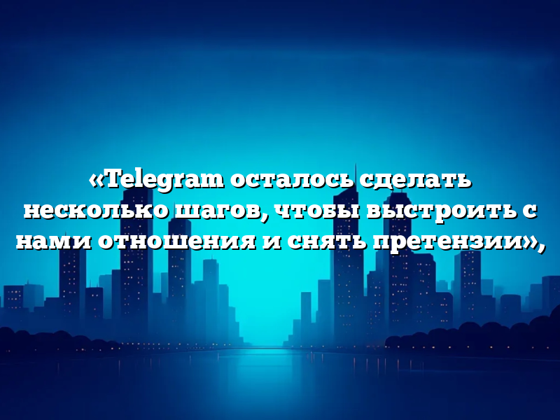«Telegram осталось сделать несколько шагов, чтобы выстроить с нами отношения и снять претензии»,