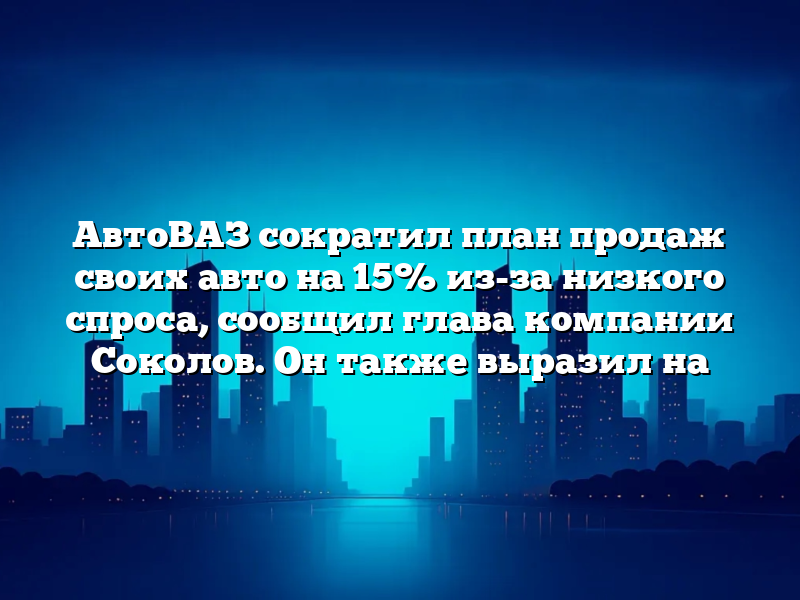 АвтоВАЗ сократил план продаж своих авто на 15% из-за низкого спроса, сообщил глава компании Соколов. Он также выразил на