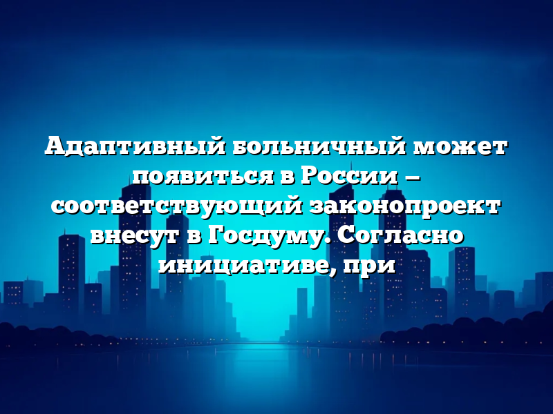 Адаптивный больничный может появиться в России — соответствующий законопроект внесут в Госдуму. Согласно инициативе, при