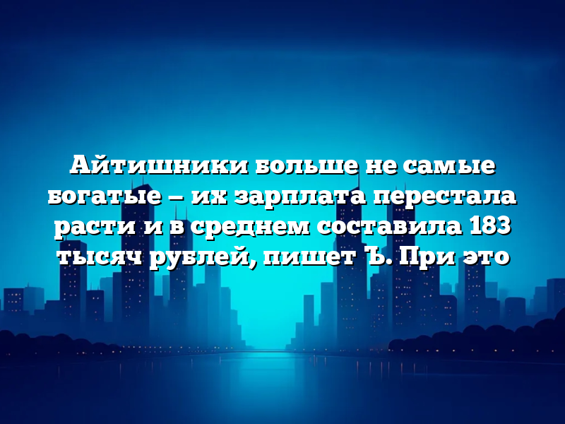 Айтишники больше не самые богатые — их зарплата перестала расти и в среднем составила 183 тысяч рублей, пишет Ъ. При это
