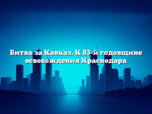 Битва за Кавказ. К 83-й годовщине освобождения Краснодара