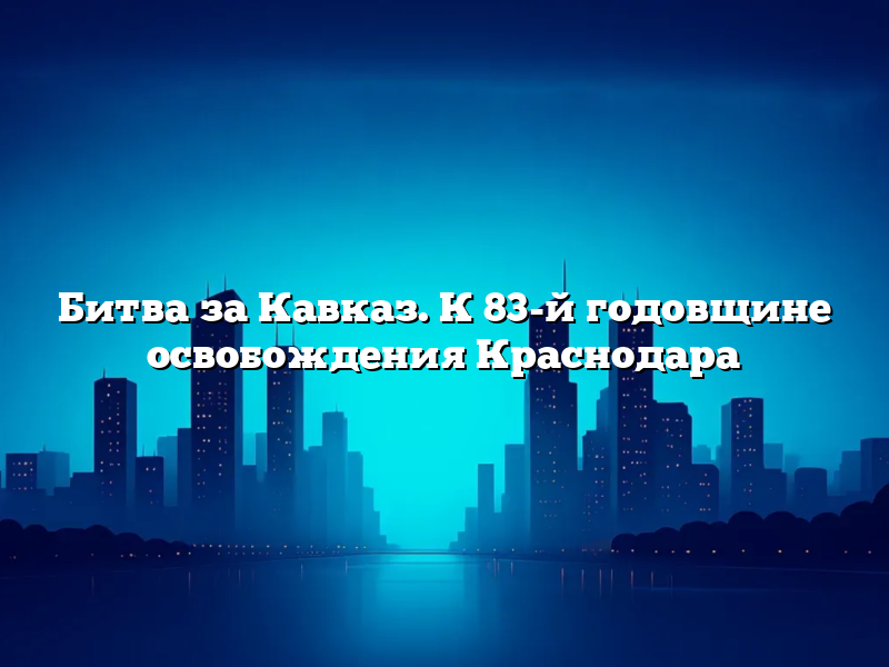Битва за Кавказ. К 83-й годовщине освобождения Краснодара