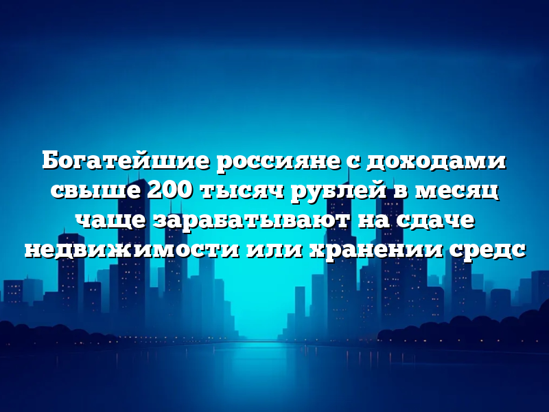 Богатейшие россияне с доходами свыше 200 тысяч рублей в месяц чаще зарабатывают на сдаче недвижимости или хранении средс