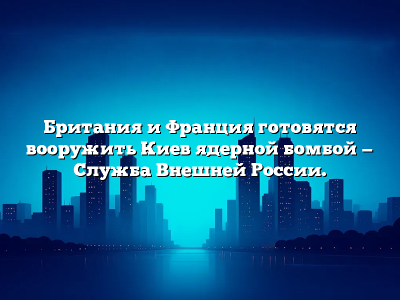 Британия и Франция готовятся вооружить Киев ядерной бомбой — Служба Внешней России.