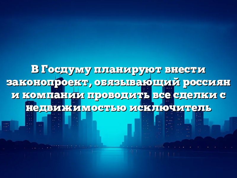 В Госдуму планируют внести законопроект, обязывающий россиян и компании проводить все сделки с недвижимостью исключитель