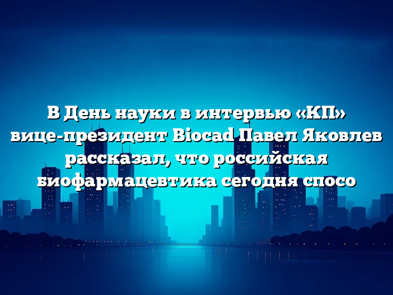 В День науки в интервью «КП» вице-президент Biocad Павел Яковлев рассказал, что российская биофармацевтика сегодня спосо