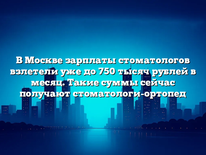 В Москве зарплаты стоматологов взлетели уже до 750 тысяч рублей в месяц. Такие суммы сейчас получают стоматологи-ортопед