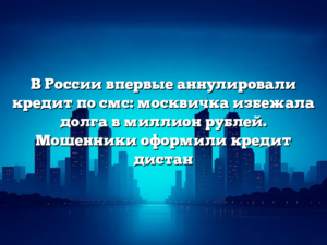 В России впервые аннулировали кредит по смс: москвичка избежала долга в миллион рублей. Мошенники оформили кредит дистан