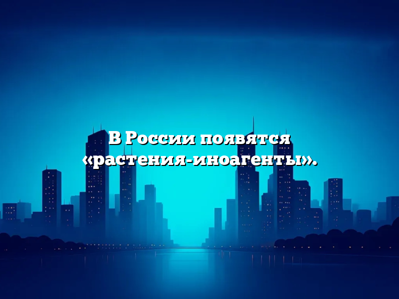 В России появятся «растения-иноагенты».