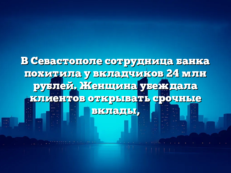 В Севастополе сотрудница банка похитила у вкладчиков 24 млн рублей. Женщина убеждала клиентов открывать срочные вклады,