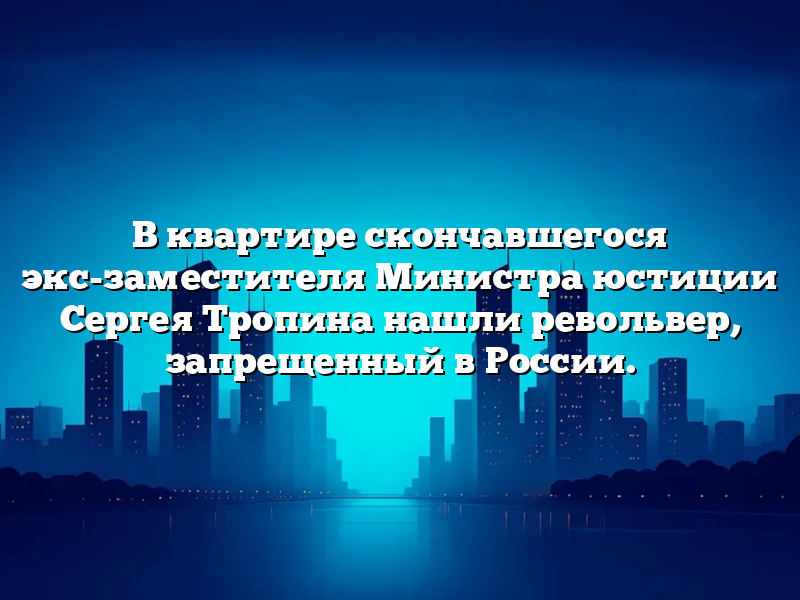 В квартире скончавшегося экс-заместителя Министра юстиции Сергея Тропина нашли револьвер, запрещенный в России.