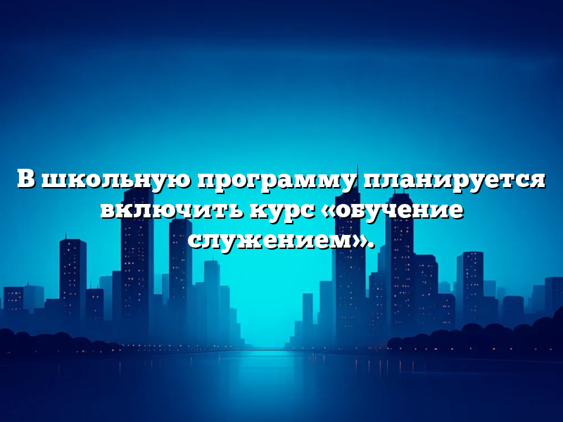В школьную программу планируется включить курс «обучение служением».