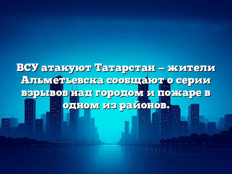 ВСУ атакуют Татарстан — жители Альметьевска сообщают о серии взрывов над городом и пожаре в одном из районов.