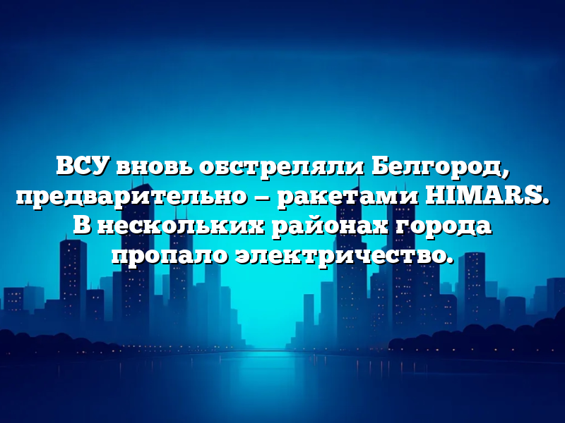 ВСУ вновь обстреляли Белгород, предварительно — ракетами HIMARS. В нескольких районах города пропало электричество.
