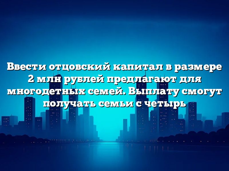Ввести отцовский капитал в размере 2 млн рублей предлагают для многодетных семей. Выплату смогут получать семьи с четырь