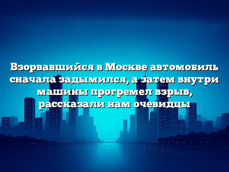 Взорвавшийся в Москве автомобиль сначала задымился, а затем внутри машины прогремел взрыв, рассказали нам очевидцы