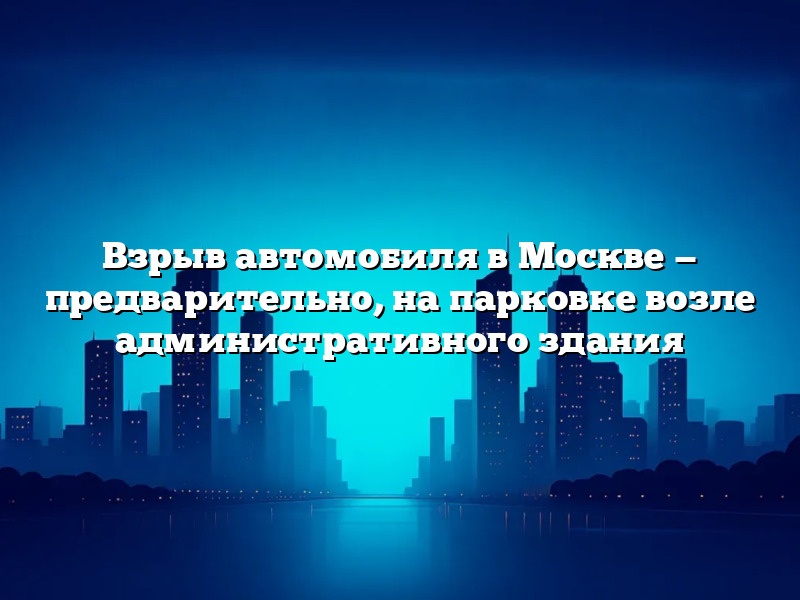 Взрыв автомобиля в Москве — предварительно, на парковке возле административного здания